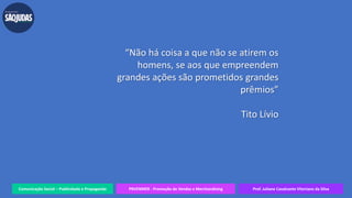 Comunicação Social – Publicidade e Propaganda PRVENMER - Promoção de Vendas e Merchandising Prof. Juliane Cavalcante Vitoriano da Silva
“Não há coisa a que não se atirem os
homens, se aos que empreendem
grandes ações são prometidos grandes
prêmios”
Tito Lívio
 