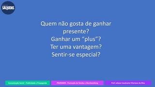Comunicação Social – Publicidade e Propaganda PRVENMER - Promoção de Vendas e Merchandising Prof. Juliane Cavalcante Vitoriano da Silva
Quem não gosta de ganhar
presente?
Ganhar um “plus”?
Ter uma vantagem?
Sentir-se especial?
 