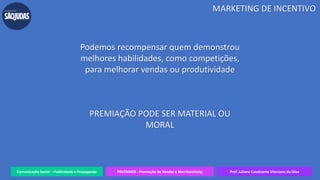 Comunicação Social – Publicidade e Propaganda PRVENMER - Promoção de Vendas e Merchandising Prof. Juliane Cavalcante Vitoriano da Silva
Podemos recompensar quem demonstrou
melhores habilidades, como competições,
para melhorar vendas ou produtividade
PREMIAÇÃO PODE SER MATERIAL OU
MORAL
MARKETING DE INCENTIVO
 