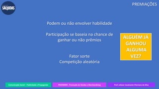 Comunicação Social – Publicidade e Propaganda PRVENMER - Promoção de Vendas e Merchandising Prof. Juliane Cavalcante Vitoriano da Silva
Podem ou não envolver habilidade
Participação se baseia na chance de
ganhar ou não prêmios
Fator sorte
Competição aleatória
PREMIAÇÕES
ALGUÉM JÁ
GANHOU
ALGUMA
VEZ?
 