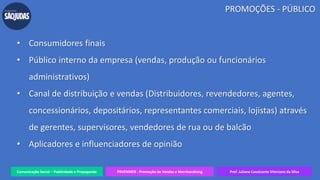 Comunicação Social – Publicidade e Propaganda PRVENMER - Promoção de Vendas e Merchandising Prof. Juliane Cavalcante Vitoriano da Silva
PROMOÇÕES - PÚBLICO
• Consumidores finais
• Público interno da empresa (vendas, produção ou funcionários
administrativos)
• Canal de distribuição e vendas (Distribuidores, revendedores, agentes,
concessionários, depositários, representantes comerciais, lojistas) através
de gerentes, supervisores, vendedores de rua ou de balcão
• Aplicadores e influenciadores de opinião
 