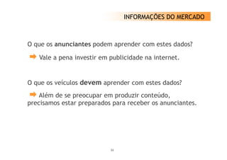 INFORMAÇÕES DO MERCADO



O que os anunciantes podem aprender com estes dados?

   Vale a pena investir em publicidade na internet.


O que os veículos d
           í      devem aprender com estes dados?
    Além de se preocupar em p
               p     p       produzir conteúdo,
                                              ,
precisamos estar preparados para receber os anunciantes.




                           11
 