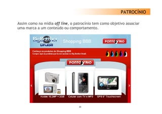 PATROCÍNIO

Assim como na mídia off line, o patrocínio tem como objetivo associar
uma marca a um conteúdo ou comportamento.




                                  20
 