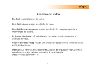 VÍDEO

                          Anúncios em vídeo
Pre-Roll A ú i
P R ll ->Anúncio antes d vídeo.
                   t do íd

Post-Roll ->Anúncio após a exibição do vídeo.

Post-Roll Interativo ->Anúncio após a exibição do vídeo que permite a
intervenção do usuário.

In Stream não linear-> É exibida uma barra com o anúncio durante a
exibição do vídeo.
Click to buy (YouTube)-> Exibe um anúncio de texto sobre o vídeo durante a
exibição do mesmo.

Intervenção >No idade
Inter enção ->Novidade no segmento. Atra és da ling agem flash permite
                           segmento Através      linguagem flash,
que elementos seja exibidos em toda a área útil do site.
(http://vimeo.com/9194146)



                                    23
 