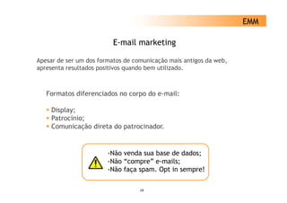 EMM

                          E-mail marketing

Apesar de ser um dos formatos de comunicação mais antigos da web,
apresenta resultados positivos quando bem utilizado.



   Formatos diferenciados no corpo do e-mail:

     Display;
     Patrocínio;
     Comunicação di t d patrocinador.
     C      i   ã direta do t i d


                        -Não venda sua base de dados;
                        -Não “compre” e-mails;
                        -Não faça spam. Opt in sempre!
                         Não      spam

                                   24
 