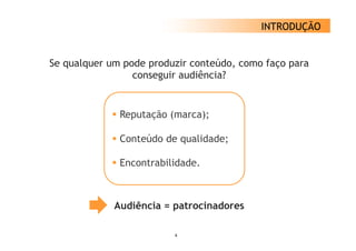 INTRODUÇÃO


Se qualquer um p
   q q         pode p
                    produzir conteúdo, como faço p
                                              ç para
                 conseguir audiência?


              Reputação (marca);

              Conteúdo de qualidade;

              Encontrabilidade.



            Audiência = patrocinadores
                        p

                         4
 
