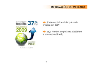 INFORMAÇÕES DO MERCADO




    A internet foi a mídia que mais
cresceu em 2009;

    66,3 milhões de pessoas acessaram
a internet no Brasil;




   7
 