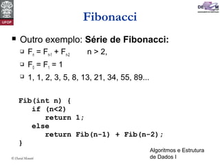 Algoritmos e Estrutura
de Dados I© David Menotti
Fibonacci
 Outro exemplo: Série de Fibonacci:
 Fn = Fn-1 + Fn-2 n > 2,
 F0 = F1 = 1
 1, 1, 2, 3, 5, 8, 13, 21, 34, 55, 89...
Fib(int n) {
if (n<2)
return 1;
else
return Fib(n-1) + Fib(n-2);
}
 