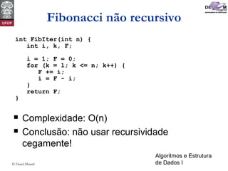 Algoritmos e Estrutura
de Dados I© David Menotti
Fibonacci não recursivo
 Complexidade: O(n)
 Conclusão: não usar recursividade
cegamente!
int FibIter(int n) {
int i, k, F;
i = 1; F = 0;
for (k = 1; k <= n; k++) {
F += i;
i = F - i;
}
return F;
}
 