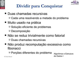 Algoritmos e Estrutura
de Dados I© David Menotti
Dividir para Conquistar
 Duas chamadas recursivas
 Cada uma resolvendo a metade do problema
 Muito usado na prática
 Solução eficiente de problemas
 Decomposição
 Não se reduz trivialmente como fatorial
 Duas chamadas recursivas
 Não produz recomputação excessiva como
fibonacci
 Porções diferentes do problema
 