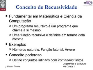 Algoritmos e Estrutura
de Dados I© David Menotti
Conceito de Recursividade
 Fundamental em Matemática e Ciência da
Computação
 Um programa recursivo é um programa que
chama a si mesmo
 Uma função recursiva é definida em termos dela
mesma
 Exemplos
 Números naturais, Função fatorial, Árvore
 Conceito poderoso
 Define conjuntos infinitos com comandos finitos
Renato Ferreira
 