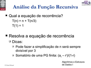 Algoritmos e Estrutura
de Dados I© David Menotti
Análise da Função Recursiva
 Qual a equação de recorrência?
T(n) = n + T(n/3)
T(1) = 1
 Resolva a equação de recorrência
 Dicas:
 Pode fazer a simplificação de n será sempre
divisível por 3
 Somatório de uma PG finita: (a0 – rn
)/(1-r)
 