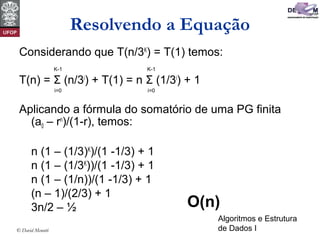 Algoritmos e Estrutura
de Dados I© David Menotti
Resolvendo a Equação
Considerando que T(n/3K
) = T(1) temos:
T(n) = Σ (n/3i
) + T(1) = n Σ (1/3i
) + 1
Aplicando a fórmula do somatório de uma PG finita
(a0 – rn
)/(1-r), temos:
n (1 – (1/3)K
)/(1 -1/3) + 1
n (1 – (1/3K
))/(1 -1/3) + 1
n (1 – (1/n))/(1 -1/3) + 1
(n – 1)/(2/3) + 1
3n/2 – ½
i=0
K-1
i=0
K-1
O(n)
 