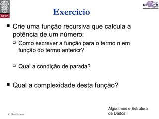Algoritmos e Estrutura
de Dados I© David Menotti
Exercício
 Crie uma função recursiva que calcula a
potência de um número:
 Como escrever a função para o termo n em
função do termo anterior?
 Qual a condição de parada?
 Qual a complexidade desta função?
 