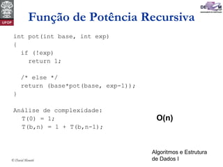 Algoritmos e Estrutura
de Dados I© David Menotti
Função de Potência Recursiva
int pot(int base, int exp)
{
if (!exp)
return 1;
/* else */
return (base*pot(base, exp-1));
}
Análise de complexidade:
T(0) = 1;
T(b,n) = 1 + T(b,n-1);
O(n)
 