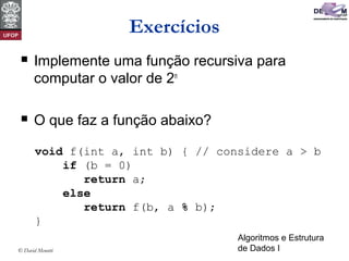 Algoritmos e Estrutura
de Dados I© David Menotti
Exercícios
 Implemente uma função recursiva para
computar o valor de 2n
 O que faz a função abaixo?
void f(int a, int b) { // considere a > b
if (b = 0)
return a;
else
return f(b, a % b);
}
 