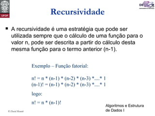 Algoritmos e Estrutura
de Dados I© David Menotti
Recursividade
 A recursividade é uma estratégia que pode ser
utilizada sempre que o cálculo de uma função para o
valor n, pode ser descrita a partir do cálculo desta
mesma função para o termo anterior (n-1).
Exemplo – Função fatorial:
n! = n * (n-1) * (n-2) * (n-3) *....* 1
(n-1)! = (n-1) * (n-2) * (n-3) *....* 1
logo:
n! = n * (n-1)!
 