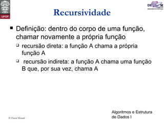 Algoritmos e Estrutura
de Dados I© David Menotti
Recursividade
 Definição: dentro do corpo de uma função,
chamar novamente a própria função
 recursão direta: a função A chama a própria
função A
 recursão indireta: a função A chama uma função
B que, por sua vez, chama A
 