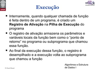 Algoritmos e Estrutura
de Dados I© David Menotti
Execução
 Internamente, quando qualquer chamada de função
é feita dentro de um programa, é criado um
Registro de Ativação na Pilha de Execução do
programa
 O registro de ativação armazena os parâmetros e
variáveis locais da função bem como o “ponto de
retorno” no programa ou subprograma que chamou
essa função.
 Ao final da execução dessa função, o registro é
desempilhado e a execução volta ao subprograma
que chamou a função
 