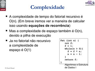 Algoritmos e Estrutura
de Dados I© David Menotti
Complexidade
 A complexidade de tempo do fatorial recursivo é
O(n). (Em breve iremos ver a maneira de calcular
isso usando equações de recorrência)
 Mas a complexidade de espaço também é O(n),
devido a pilha de execução
 Ja no fatorial não recursivo
a complexidade de
espaço é O(1)
Fat (int n) {
int f;
f = 1;
while(n > 0){
f = f * n;
n = n – 1;
}
return f;
}
 