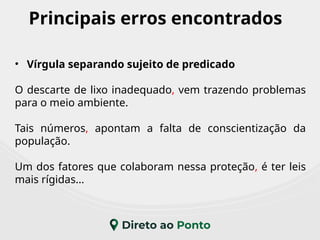 Principais erros encontrados
• Vírgula separando sujeito de predicado
O descarte de lixo inadequado, vem trazendo problemas
para o meio ambiente.
Tais números, apontam a falta de conscientização da
população.
Um dos fatores que colaboram nessa proteção, é ter leis
mais rígidas...
 