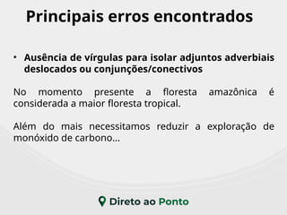 Principais erros encontrados
• Ausência de vírgulas para isolar adjuntos adverbiais
deslocados ou conjunções/conectivos
No momento presente a floresta amazônica é
considerada a maior floresta tropical.
Além do mais necessitamos reduzir a exploração de
monóxido de carbono...
 