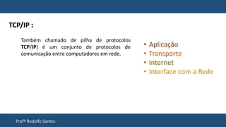 Profº Rodolfo Santos
Também chamado de pilha de protocolos
TCP/IP) é um conjunto de protocolos de
comunicação entre computadores em rede.
TCP/IP :
• Aplicação
• Transporte
• Internet
• Interface com a Rede
 