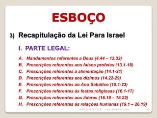ESBOÇO
3) Recapitulação da Lei Para Israel
I. PARTE LEGAL:
A. Mandamentos referentes a Deus (4.44 – 12.32)
B. Prescrições referentes aos falsos profetas (13.1-18)
C. Prescrições referentes à alimentação (14.1-21)
D. Prescrições referentes aos dízimos (14.22-29)
E. Prescrições referentes ao Ano Sabático (15.1-23)
F. Prescrições referentes às festas religiosas (16.1-17)
G. Prescrições referentes aos líderes (16.18 – 18.22)
H. Prescrições referentes às relações humanas (19.1 – 26.19)
16/09/2018 06:32:31 Prof. Weverton Costa 10
 