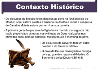 Contexto Histórico
 Os discursos de Devarim tem um estilo
oratório e de fervor exortativo.
 O povo de Deus é privilegiado e carrega
consigo grandes responsabilidades. O
Senhor é o único Deus (4.35; 6.4)
16/09/2018 06:32:31 Prof. Weverton Costa 15
 Os discursos de Moisés foram dirigidos ao povo na fértil planície de
Moabe; Israel estava prestes a cruzar o rio Jordão e iniciar a conquista
de Canaã e Moisés estava por terminar sua carreira.
 A primeira geração que saiu do Egito havia morrido e a segunda não
havia presenciado as obras maravilhosas de Deus realizadas nos
primeiros anos, nem as entendia, Moisés trouxe à memória do povo.
 