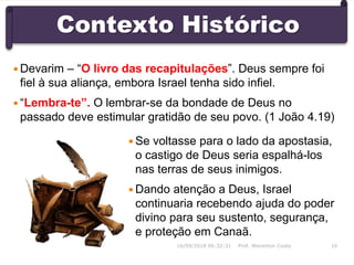 Contexto Histórico
 Se voltasse para o lado da apostasia,
o castigo de Deus seria espalhá-los
nas terras de seus inimigos.
 Dando atenção a Deus, Israel
continuaria recebendo ajuda do poder
divino para seu sustento, segurança,
e proteção em Canaã.
16/09/2018 06:32:31 Prof. Weverton Costa 16
 Devarim – “O livro das recapitulações”. Deus sempre foi
fiel à sua aliança, embora Israel tenha sido infiel.
 “Lembra-te”. O lembrar-se da bondade de Deus no
passado deve estimular gratidão de seu povo. (1 João 4.19)
 