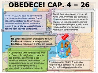 16/09/2018 06:32:31 Prof. Weverton Costa 20
OBEDECE! CAP. 4 – 26
EDOM
(6.10 – 11.32). O povo foi advertido de
que, uma vez estabelecidos em Canaã,
poderiam apostatar da fé servindo a
deuses estranhos. Foram advertidos
quanto à covardia, autossuficiência e
acordo com nações derrotadas.
Canaã lhes foi entregue porque: a)
havia uma promessa aos patriarcas;
b) os cananeus eram extremamente
ímpios. Os israelitas eram: os mais
insignificantes dos povos; não eram
retos e justos; murmuravam e se
rebelavam continuamente.
No Sinai: idolatraram um Bezerro de ouro;
Em Massá: quiseram apedrejar Moisés;
Em Cades: recusaram a entrar em Canaã.
A Lei indicava uma consagração total
ao Senhor. As exigências no tocante
aos dízimos, às primícias e aos
sacrifícios estavam relacionadas com
o estabelecimento de um único lugar
de culto que no princípio foi o
tabernáculo e, mais tarde, o templo.
A religião no lar. (6.6-9) A instrução
religiosa deve começar no lar. Não é
função do Estado e sim da família.
 