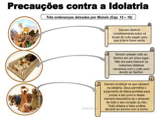Precauções contra a Idolatria
Três ordenanças deixadas por Moisés (Cap. 12 – 16)
Deviam erradicar os que caíssem
na idolatria. Deus permitiria o
surgimento de falsos profetas para
provar a seu povo e dessa
maneira descobriria se o amavam
de todo o seu coração ou não.
Todo idólatra e falso profeta
deveria ser punido com a morte.
Deviam destruir
completamente todos os
locais do culto pagão para
que a terra fosse santa.
16/09/2018 06:32 Prof. Pr. Weverton Costa 22
Deviam prestar culto ao
Senhor em um único lugar.
Não era para misturar os
costumes idólatras
cananeus com o culto puro
devido ao Senhor.
 