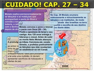16/09/2018 06:32:31 Prof. Weverton Costa 25
CUIDADO! CAP. 27 – 34
EDOM
Moisés explica pormenorizadamente
as bênçãos e as maldições que
acompanham o pacto do Sinai e
convida a nova geração a renová-lo;
todavia, a ratificação final do pacto
com o Senhor seria feita em Canaã
depois de atravessar o Jordão.
No Cap. 28 Moisés enumera
extensamente e minuciosamente as
bênçãos e as maldições, de modo
que à entrada dos israelitas na terra
prometida a escolha de seu destino
estava diante deles.
A promulgação da Lei em Ebal: (27)
ao entrar na terra prometida, Israel
tinha de passar por entre os montes
Ebal e Gerizim. Este vale forma um
anfiteatro natural, ideal para proclamar
a lei ante uma multidão. Aí deviam
apresentar sacrifícios de holocausto e
ofertas de paz.
Moisés convoca o povo a renovar
o pacto com Deus (29 – 30).
Prediz a apostasia de Israel e seu
castigo. Aos 120 anos entrega a
liderança a Josué. Antes de subir
ao monte Nebo Moisés abençoa
as tribos. Convocou-as, exceto
Simeão, e profetiza poeticamente
as bênçãos que elas receberiam
ao estabelecer-se em Canaã.
 