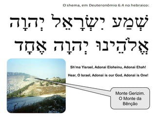 Monte Gerizim.
O Monte da
Bênção
Sh’ma Yisrael, Adonai Eloheinu, Adonai Ehah!
Hear, O Israel, Adonai is our God, Adonai is One!
 