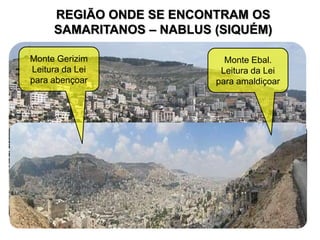 REGIÃO ONDE SE ENCONTRAM OS
SAMARITANOS – NABLUS (SIQUÉM)
Monte Ebal.
Leitura da Lei
para amaldiçoar
Monte Gerizim
Leitura da Lei
para abençoar
 