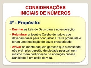 1º - O Nome do livro:
 O título em português significa “segunda lei” e vem
de uma tradução equivocada de Dt 17.18, onde se
lê “um traslado desta lei”. O título judaico (que
significa “palavras”) vem do primeiro versículo e é
típico do início de antigos tratados de suserania.
CONSIDERAÇÕES
INICIAIS DE NÚMEROS
16/09/2018 06:32:31 Prof. Weverton Costa 7
2º - Marca a despedida de Moisés
que expõe o conteúdo de Devarim
em forma de discurso.
3º - As Leis são ensinadas
para a geração que nasceu
no deserto ou que saiu do
Egito tendo idade inferior a
vinte anos.
4º - Propósito:
 Ensinar as Leis de Deus para a nova geração;
 Relembrar a Josué e Calebe de tudo o que
deveriam fazer para conquistar a Terra prometida e
terem uma habitação de paz e prosperidade;
 Avivar na mente daquela geração que a santidade
não é simples questão de piedade pessoal, nem
mesmo mera participação na adoração pública.
Santidade é um estilo de vida.
 