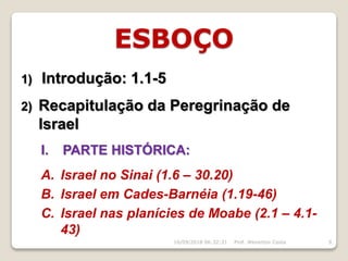 ESBOÇO
1) Introdução: 1.1-5
2) Recapitulação da Peregrinação de
Israel
I. PARTE HISTÓRICA:
A. Israel no Sinai (1.6 – 30.20)
B. Israel em Cades-Barnéia (1.19-46)
C. Israel nas planícies de Moabe (2.1 – 4.1-
43)
16/09/2018 06:32:31 Prof. Weverton Costa 9
 
