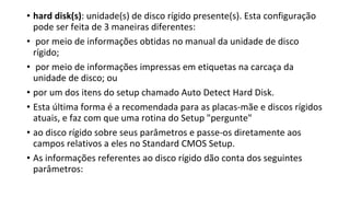 • hard disk(s): unidade(s) de disco rígido presente(s). Esta configuração
pode ser feita de 3 maneiras diferentes:
• por meio de informações obtidas no manual da unidade de disco
rígido;
• por meio de informações impressas em etiquetas na carcaça da
unidade de disco; ou
• por um dos itens do setup chamado Auto Detect Hard Disk.
• Esta última forma é a recomendada para as placas-mãe e discos rígidos
atuais, e faz com que uma rotina do Setup "pergunte"
• ao disco rígido sobre seus parâmetros e passe-os diretamente aos
campos relativos a eles no Standard CMOS Setup.
• As informações referentes ao disco rígido dão conta dos seguintes
parâmetros:
 