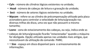 • Cyln - número de cilindros lógicos existentes na unidade;
• Head - número de cabeças de leitura e gravação da unidade;
• Sect - número de setores lógicos existentes na unidade;
• Wpcom - refere-se ao cilindro de précompensação utilizado pela placa
acionadora para controlar a velocidade de leitura/gravação nas
diversas trilhas do disco, uma vez que não possuem o mesmo
tamanho;
• Lzone - zona de estacionamento das cabeças, ou seja, indica onde as
• cabeças de leitura/gravação ficarão "estacionadas" quando a máquina
for desligada. Opção utilizada apenas nas unidades mais antigas, que
necessitavam da utilização do comando PARK;
• ▪ Size - espaço em disco disponível para o armazenamento de
informações.
 