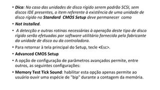 • Dica: No caso das unidades de disco rígido serem padrão SCSI, sem
discos IDE presentes, o item referente à existência de uma unidade de
disco rígido no Standard CMOS Setup deve permanecer como
• Not Installed.
• A detecção e outras rotinas necessárias à operação deste tipo de disco
rígido serão efetuadas por software utilitário fornecido pelo fabricante
da unidade de disco ou da controladora.
• Para retornar à tela principal do Setup, tecle <Esc>.
• Advanced CMOS Setup
• A opção de configuração de parâmetros avançados permite, entre
outros, as seguintes configurações:
• Memory Test Tick Sound: habilitar esta opção apenas permite ao
usuário ouvir uma espécie de "bip" durante a contagem da memória.
 