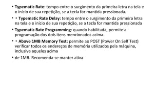 • Typematic Rate: tempo entre o surgimento da primeira letra na tela e
o início de sua repetição, se a tecla for mantida pressionada.
• ▪ Typematic Rate Delay: tempo entre o surgimento da primeira letra
na tela e o início de sua repetição, se a tecla for mantida pressionada
• Typematic Rate Programming: quando habilitada, permite a
programação dos dois itens mencionados acima.
• ▪ Above 1MB Memory Test: permite ao POST (Power On Self Test)
verificar todos os endereços de memória utilizados pela máquina,
inclusive aqueles acima
• de 1MB. Recomenda-se manter ativa
 