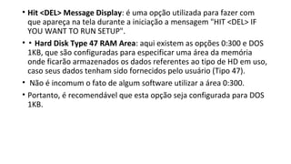 • Hit <DEL> Message Display: é uma opção utilizada para fazer com
que apareça na tela durante a iniciação a mensagem "HIT <DEL> IF
YOU WANT TO RUN SETUP".
• ▪ Hard Disk Type 47 RAM Area: aqui existem as opções 0:300 e DOS
1KB, que são configuradas para especificar uma área da memória
onde ficarão armazenados os dados referentes ao tipo de HD em uso,
caso seus dados tenham sido fornecidos pelo usuário (Tipo 47).
• Não é incomum o fato de algum software utilizar a área 0:300.
• Portanto, é recomendável que esta opção seja configurada para DOS
1KB.
 