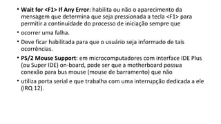 • Wait for <F1> If Any Error: habilita ou não o aparecimento da
mensagem que determina que seja pressionada a tecla <F1> para
permitir a continuidade do processo de iniciação sempre que
• ocorrer uma falha.
• Deve ficar habilitada para que o usuário seja informado de tais
ocorrências.
• PS/2 Mouse Support: em microcomputadores com interface IDE Plus
(ou Super IDE) on-board, pode ser que a motherboard possua
conexão para bus mouse (mouse de barramento) que não
• utiliza porta serial e que trabalha com uma interrupção dedicada a ele
(IRQ 12).
 