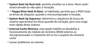 • System Boot Up Num lock: permite escolher se a tecla <Num Lock>
estará ativada ou não após a iniciação.
• ▪ Floppy Drive Seek At Boot: se habilitada, permite que o POST teste
os drives de disquete, quando o microcomputador é iniciado.
• System Boot Up Sequence: determina a sequência de busca do
sistema operacional em disco quando da iniciação, para uma carga
mais rápida deste sistema.
• External Cache Memory: esta opção habilita ou desabilita o
funcionamento do módulo de memória SRAM externo ao
microprocessador e é bastante útil se há a suspeita da memória
cache
• causar problemas ao sistema.
 