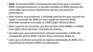 • Nota: A memória ROM é normalmente mais lenta que a memória
RAM. Consequentemente, as funções contidas na ROM, quando são
executadas pelo sistema operacional, geram uma perda de
performance.
• Para resolver esse problema, é utilizada uma técnica que consiste em
copiar o conteúdo da ROM em uma região da memória RAM,
chamada memória reservada ou UMB (Upper Memory Block -
• bloco superior de memória), que fica situada entre 640KB e 1.024KB.
Esta cópia é feita durante a iniciação do sistema.
• Os endereços, que anteriormente estavam associados à ROM são
remapeados para a RAM. A partir desse momento, todas as
• vezes que o sistema necessitar de alguma informação da ROM, ele a
encontrará na memória RAM correspondente.
 