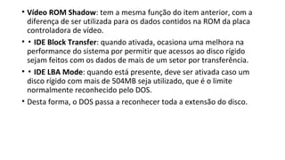 • Vídeo ROM Shadow: tem a mesma função do item anterior, com a
diferença de ser utilizada para os dados contidos na ROM da placa
controladora de vídeo.
• ▪ IDE Block Transfer: quando ativada, ocasiona uma melhora na
performance do sistema por permitir que acessos ao disco rígido
sejam feitos com os dados de mais de um setor por transferência.
• ▪ IDE LBA Mode: quando está presente, deve ser ativada caso um
disco rígido com mais de 504MB seja utilizado, que é o limite
normalmente reconhecido pelo DOS.
• Desta forma, o DOS passa a reconhecer toda a extensão do disco.
 