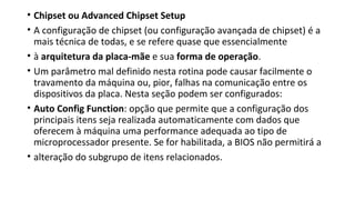 • Chipset ou Advanced Chipset Setup
• A configuração de chipset (ou configuração avançada de chipset) é a
mais técnica de todas, e se refere quase que essencialmente
• à arquitetura da placa-mãe e sua forma de operação.
• Um parâmetro mal definido nesta rotina pode causar facilmente o
travamento da máquina ou, pior, falhas na comunicação entre os
dispositivos da placa. Nesta seção podem ser configurados:
• Auto Config Function: opção que permite que a configuração dos
principais itens seja realizada automaticamente com dados que
oferecem à máquina uma performance adequada ao tipo de
microprocessador presente. Se for habilitada, a BIOS não permitirá a
• alteração do subgrupo de itens relacionados.
 