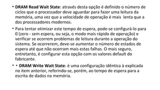• DRAM Read Wait State: através desta opção é definido o número de
ciclos que o processador deve aguardar para fazer uma leitura da
memória, uma vez que a velocidade de operação é mais lenta que a
dos processadores modernos.
• Para tentar otimizar este tempo de espera, pode-se configurá-lo para
0 (zero - sem espera, ou seja, o modo mais rápido de operação) e
verificar se ocorrem problemas de leitura durante a operação do
sistema. Se ocorrerem, deve-se aumentar o número de estados de
espera até que não ocorram mais estas falhas. O mais seguro,
entretanto, é configurar esta opção com os valores default do
fabricante.
• ▪ DRAM Write Wait State: é uma configuração idêntica à explicada
no item anterior, referindo-se, porém, ao tempo de espera para a
escrita de dados na memória.
 