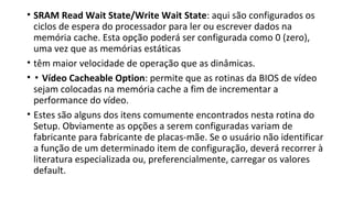 • SRAM Read Wait State/Write Wait State: aqui são configurados os
ciclos de espera do processador para ler ou escrever dados na
memória cache. Esta opção poderá ser configurada como 0 (zero),
uma vez que as memórias estáticas
• têm maior velocidade de operação que as dinâmicas.
• ▪ Vídeo Cacheable Option: permite que as rotinas da BIOS de vídeo
sejam colocadas na memória cache a fim de incrementar a
performance do vídeo.
• Estes são alguns dos itens comumente encontrados nesta rotina do
Setup. Obviamente as opções a serem configuradas variam de
fabricante para fabricante de placas-mãe. Se o usuário não identificar
a função de um determinado item de configuração, deverá recorrer à
literatura especializada ou, preferencialmente, carregar os valores
default.
 