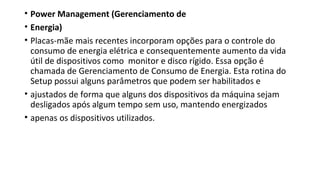 • Power Management (Gerenciamento de
• Energia)
• Placas-mãe mais recentes incorporam opções para o controle do
consumo de energia elétrica e consequentemente aumento da vida
útil de dispositivos como monitor e disco rígido. Essa opção é
chamada de Gerenciamento de Consumo de Energia. Esta rotina do
Setup possui alguns parâmetros que podem ser habilitados e
• ajustados de forma que alguns dos dispositivos da máquina sejam
desligados após algum tempo sem uso, mantendo energizados
• apenas os dispositivos utilizados.
 